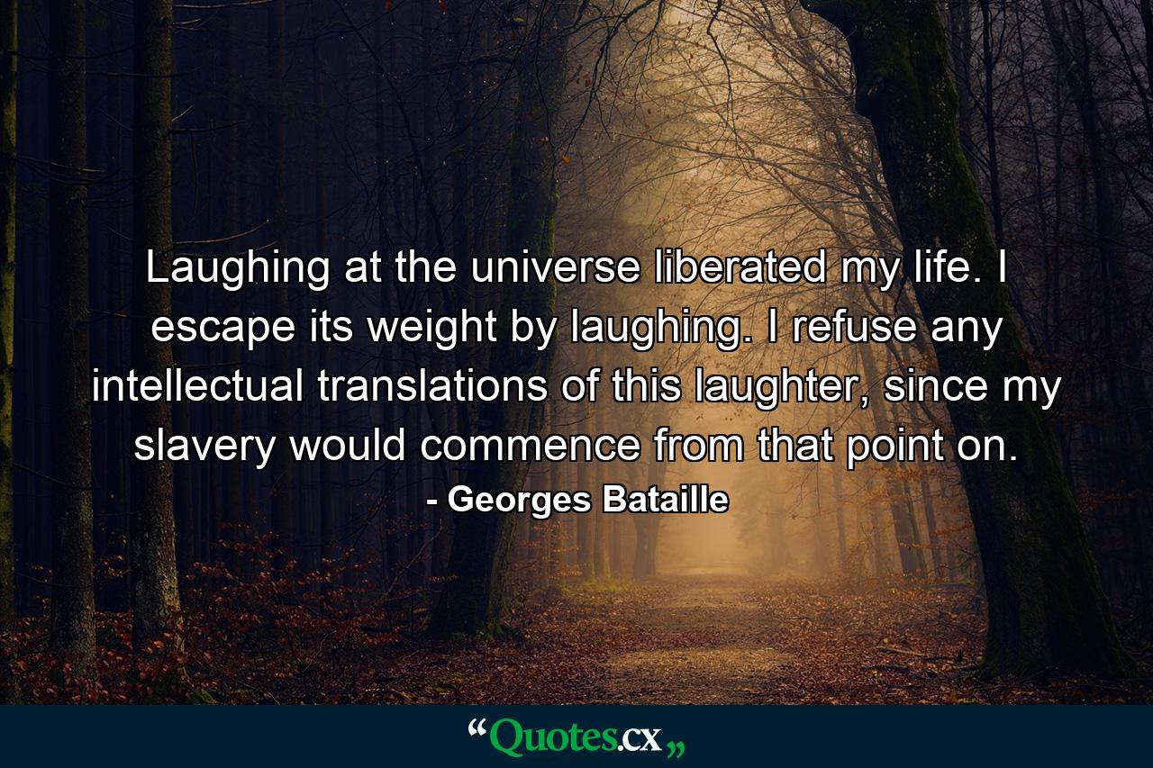 Laughing at the universe liberated my life. I escape its weight by laughing. I refuse any intellectual translations of this laughter, since my slavery would commence from that point on. - Quote by Georges Bataille