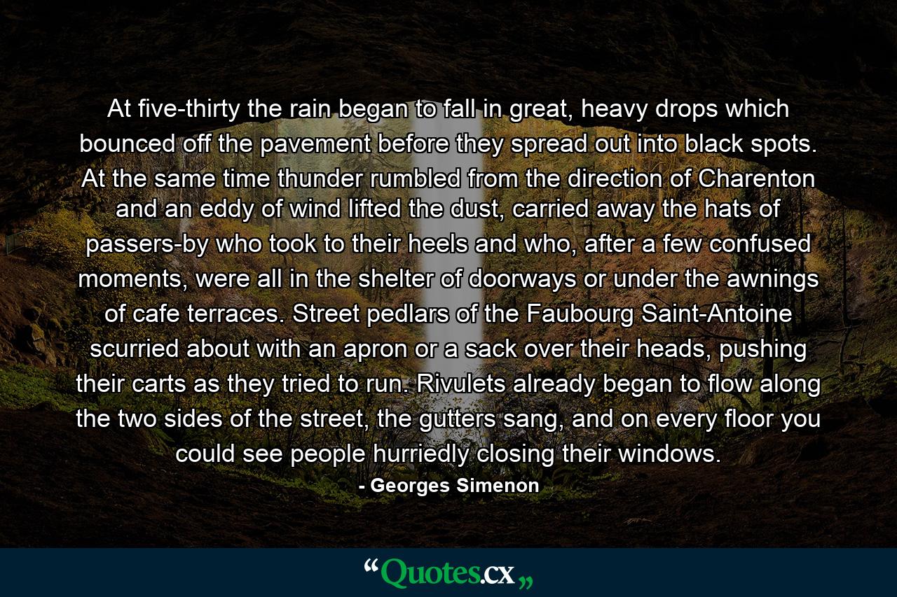 At five-thirty the rain began to fall in great, heavy drops which bounced off the pavement before they spread out into black spots. At the same time thunder rumbled from the direction of Charenton and an eddy of wind lifted the dust, carried away the hats of passers-by who took to their heels and who, after a few confused moments, were all in the shelter of doorways or under the awnings of cafe terraces. Street pedlars of the Faubourg Saint-Antoine scurried about with an apron or a sack over their heads, pushing their carts as they tried to run. Rivulets already began to flow along the two sides of the street, the gutters sang, and on every floor you could see people hurriedly closing their windows. - Quote by Georges Simenon