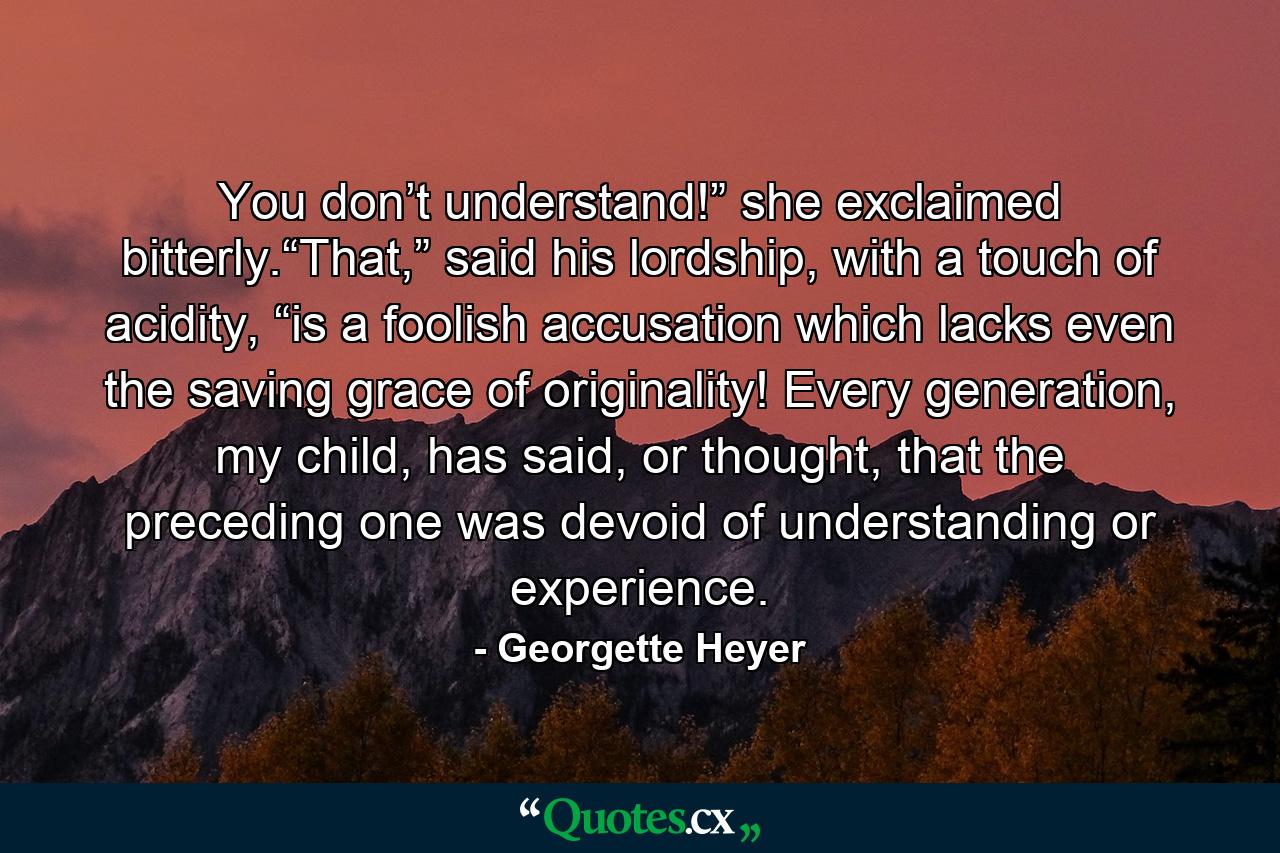 You don’t understand!” she exclaimed bitterly.“That,” said his lordship, with a touch of acidity, “is a foolish accusation which lacks even the saving grace of originality! Every generation, my child, has said, or thought, that the preceding one was devoid of understanding or experience. - Quote by Georgette Heyer