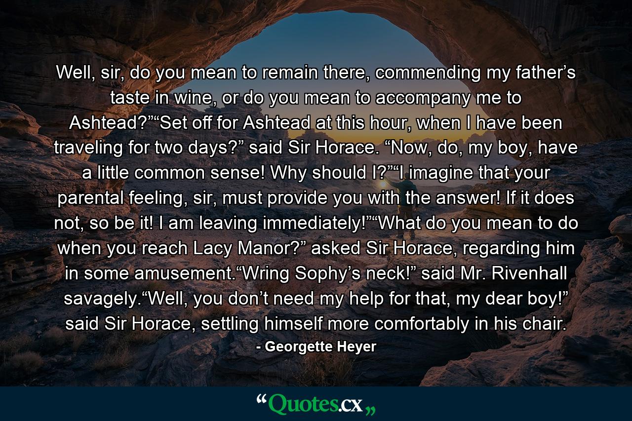 Well, sir, do you mean to remain there, commending my father’s taste in wine, or do you mean to accompany me to Ashtead?”“Set off for Ashtead at this hour, when I have been traveling for two days?” said Sir Horace. “Now, do, my boy, have a little common sense! Why should I?”“I imagine that your parental feeling, sir, must provide you with the answer! If it does not, so be it! I am leaving immediately!”“What do you mean to do when you reach Lacy Manor?” asked Sir Horace, regarding him in some amusement.“Wring Sophy’s neck!” said Mr. Rivenhall savagely.“Well, you don’t need my help for that, my dear boy!” said Sir Horace, settling himself more comfortably in his chair. - Quote by Georgette Heyer