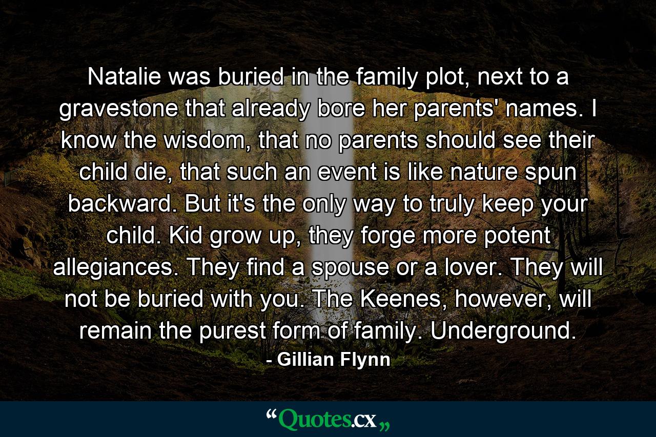 Natalie was buried in the family plot, next to a gravestone that already bore her parents' names. I know the wisdom, that no parents should see their child die, that such an event is like nature spun backward. But it's the only way to truly keep your child. Kid grow up, they forge more potent allegiances. They find a spouse or a lover. They will not be buried with you. The Keenes, however, will remain the purest form of family. Underground. - Quote by Gillian Flynn