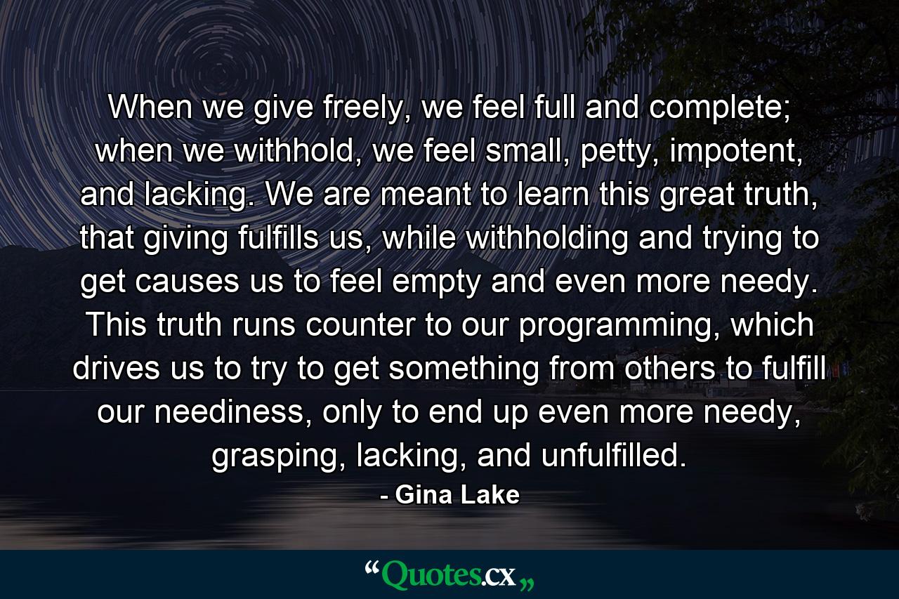 When we give freely, we feel full and complete; when we withhold, we feel small, petty, impotent, and lacking. We are meant to learn this great truth, that giving fulfills us, while withholding and trying to get causes us to feel empty and even more needy. This truth runs counter to our programming, which drives us to try to get something from others to fulfill our neediness, only to end up even more needy, grasping, lacking, and unfulfilled. - Quote by Gina Lake