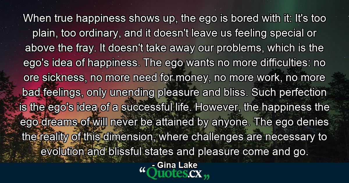 When true happiness shows up, the ego is bored with it: It's too plain, too ordinary, and it doesn't leave us feeling special or above the fray. It doesn't take away our problems, which is the ego's idea of happiness. The ego wants no more difficulties: no ore sickness, no more need for money, no more work, no more bad feelings, only unending pleasure and bliss. Such perfection is the ego's idea of a successful life. However, the happiness the ego dreams of will never be attained by anyone. The ego denies the reality of this dimension, where challenges are necessary to evolution and blissful states and pleasure come and go. - Quote by Gina Lake