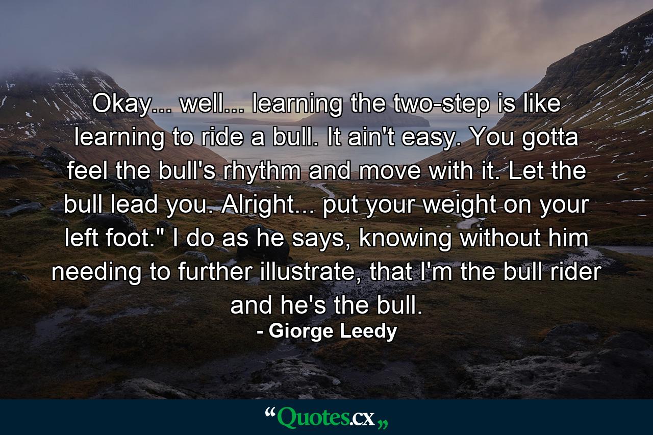 Okay... well... learning the two-step is like learning to ride a bull. It ain't easy. You gotta feel the bull's rhythm and move with it. Let the bull lead you. Alright... put your weight on your left foot.