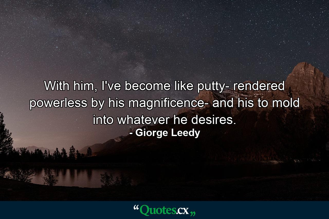 With him, I've become like putty- rendered powerless by his magnificence- and his to mold into whatever he desires. - Quote by Giorge Leedy