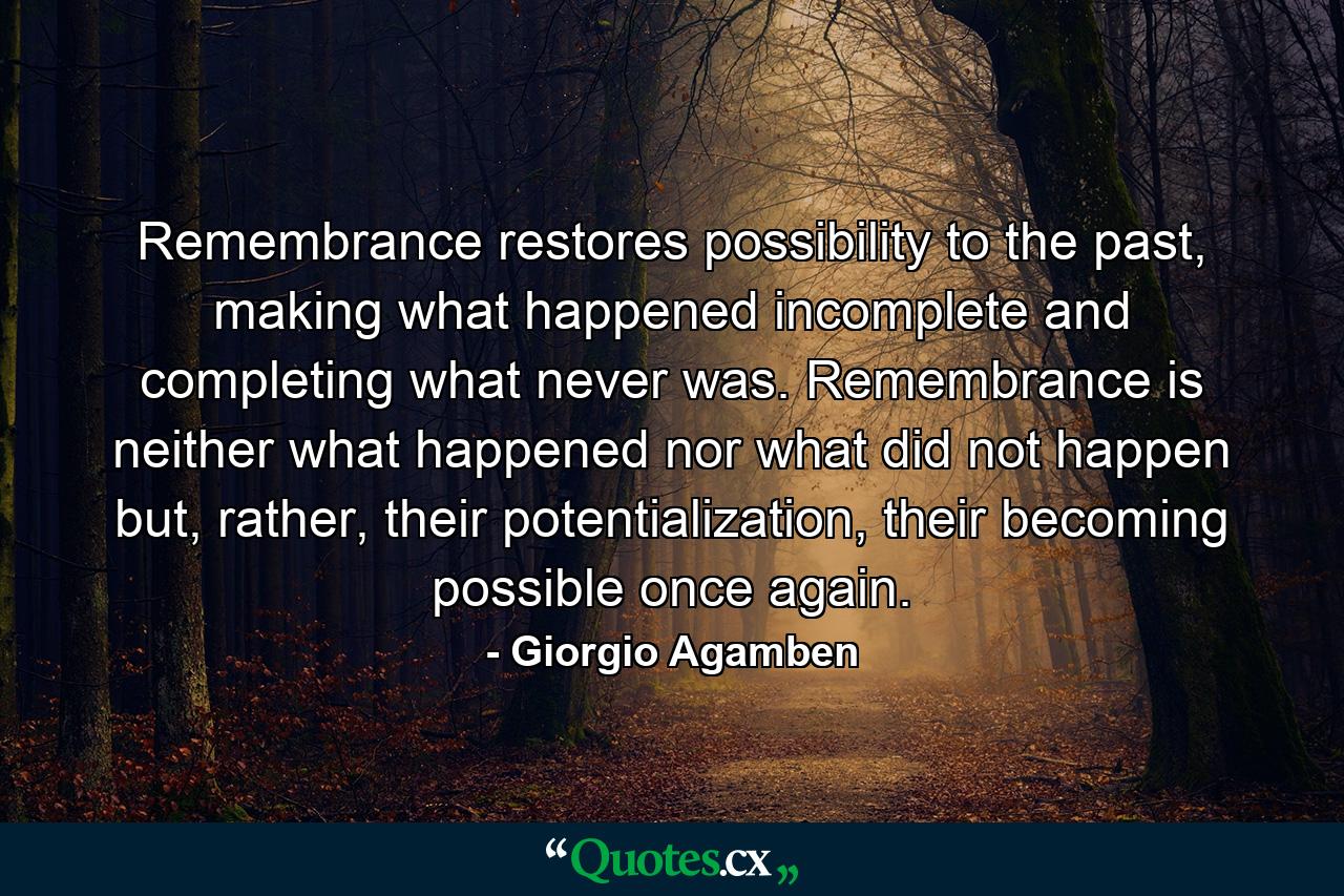 Remembrance restores possibility to the past, making what happened incomplete and completing what never was. Remembrance is neither what happened nor what did not happen but, rather, their potentialization, their becoming possible once again. - Quote by Giorgio Agamben