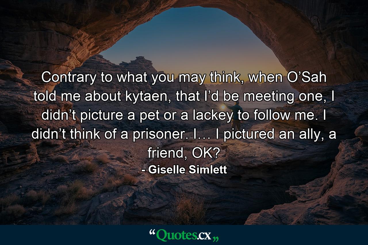 Contrary to what you may think, when O’Sah told me about kytaen, that I’d be meeting one, I didn’t picture a pet or a lackey to follow me. I didn’t think of a prisoner. I… I pictured an ally, a friend, OK? - Quote by Giselle Simlett