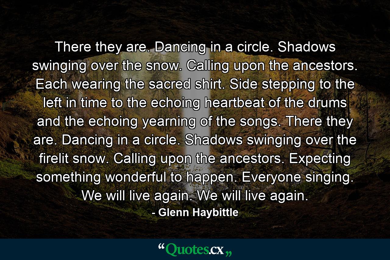 There they are. Dancing in a circle. Shadows swinging over the snow. Calling upon the ancestors. Each wearing the sacred shirt. Side stepping to the left in time to the echoing heartbeat of the drums and the echoing yearning of the songs. There they are. Dancing in a circle. Shadows swinging over the firelit snow. Calling upon the ancestors. Expecting something wonderful to happen. Everyone singing. We will live again. We will live again. - Quote by Glenn Haybittle