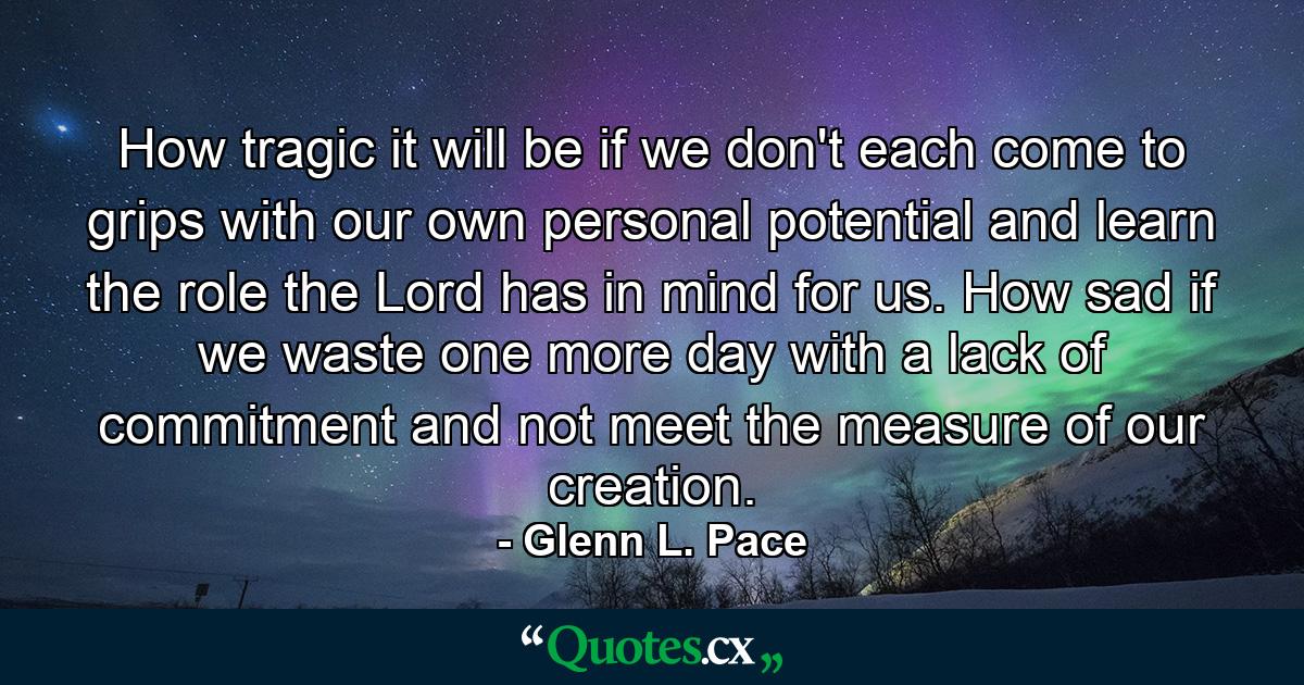 How tragic it will be if we don't each come to grips with our own personal potential and learn the role the Lord has in mind for us. How sad if we waste one more day with a lack of commitment and not meet the measure of our creation. - Quote by Glenn L. Pace