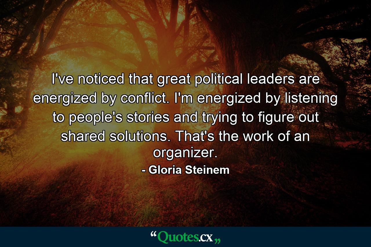 I've noticed that great political leaders are energized by conflict. I'm energized by listening to people's stories and trying to figure out shared solutions. That's the work of an organizer. - Quote by Gloria Steinem