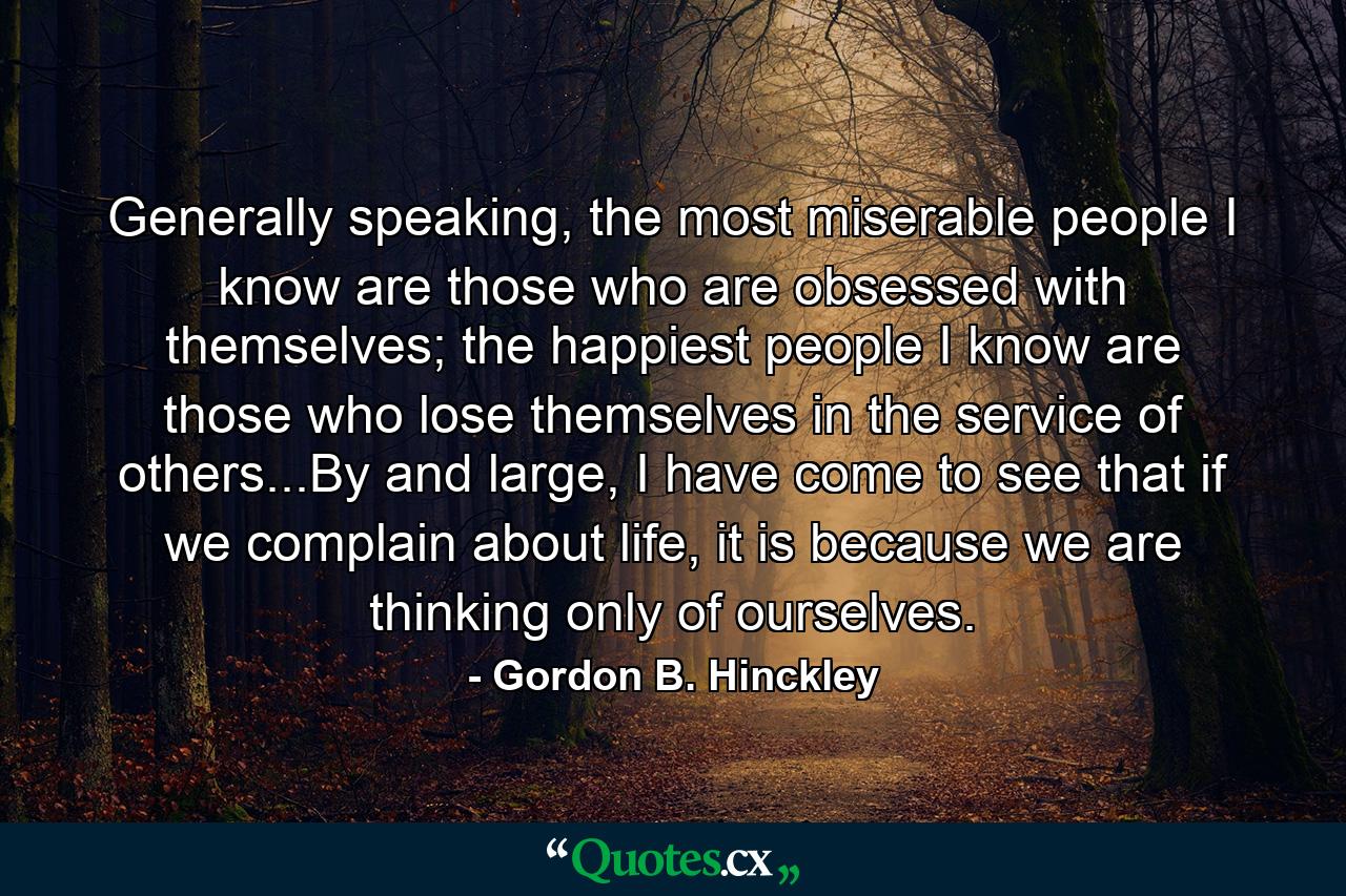 Generally speaking, the most miserable people I know are those who are obsessed with themselves; the happiest people I know are those who lose themselves in the service of others...By and large, I have come to see that if we complain about life, it is because we are thinking only of ourselves. - Quote by Gordon B. Hinckley