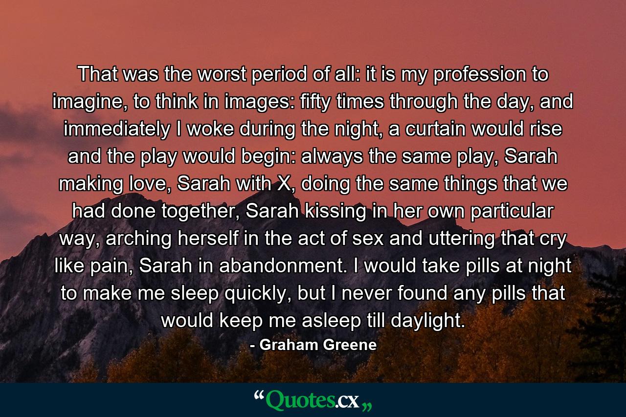 That was the worst period of all: it is my profession to imagine, to think in images: fifty times through the day, and immediately I woke during the night, a curtain would rise and the play would begin: always the same play, Sarah making love, Sarah with X, doing the same things that we had done together, Sarah kissing in her own particular way, arching herself in the act of sex and uttering that cry like pain, Sarah in abandonment. I would take pills at night to make me sleep quickly, but I never found any pills that would keep me asleep till daylight. - Quote by Graham Greene