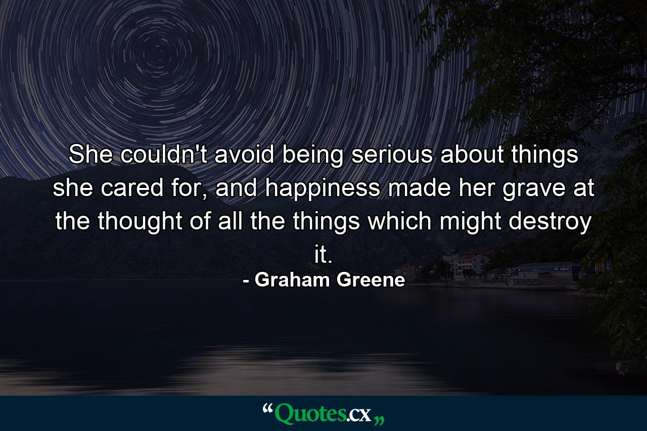 She couldn't avoid being serious about things she cared for, and happiness made her grave at the thought of all the things which might destroy it. - Quote by Graham Greene