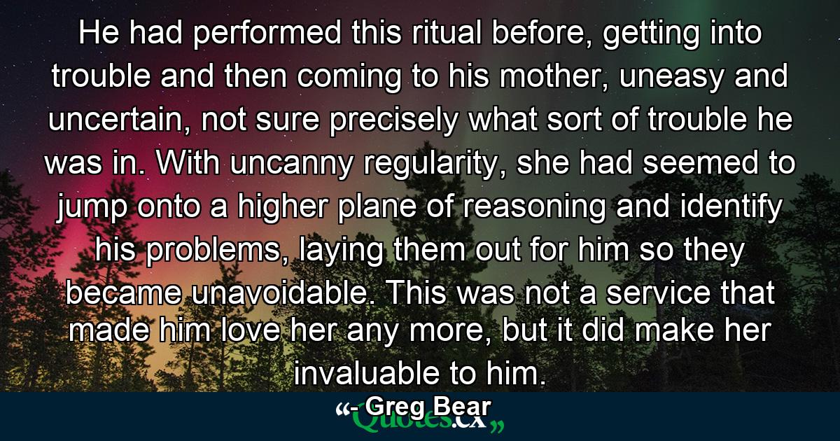 He had performed this ritual before, getting into trouble and then coming to his mother, uneasy and uncertain, not sure precisely what sort of trouble he was in. With uncanny regularity, she had seemed to jump onto a higher plane of reasoning and identify his problems, laying them out for him so they became unavoidable. This was not a service that made him love her any more, but it did make her invaluable to him. - Quote by Greg Bear