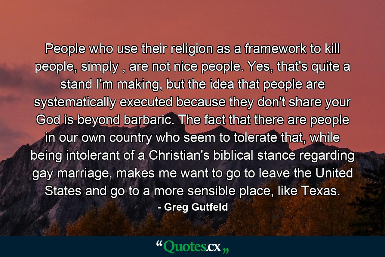 People who use their religion as a framework to kill people, simply , are not nice people. Yes, that's quite a stand I'm making, but the idea that people are systematically executed because they don't share your God is beyond barbaric. The fact that there are people in our own country who seem to tolerate that, while being intolerant of a Christian's biblical stance regarding gay marriage, makes me want to go to leave the United States and go to a more sensible place, like Texas. - Quote by Greg Gutfeld