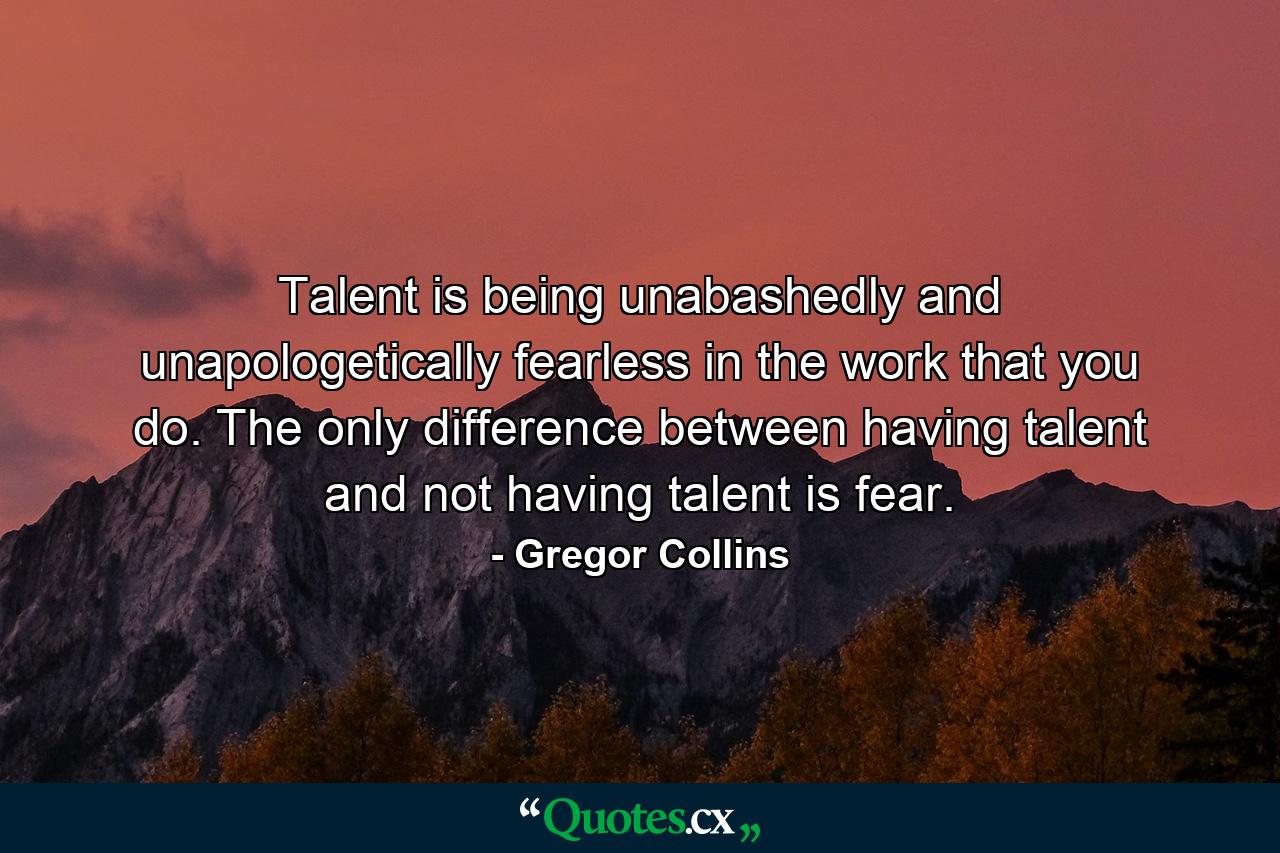 Talent is being unabashedly and unapologetically fearless in the work that you do. The only difference between having talent and not having talent is fear. - Quote by Gregor Collins