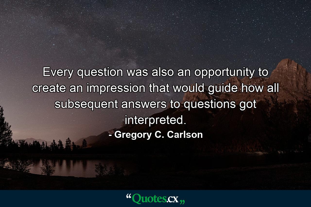 Every question was also an opportunity to create an impression that would guide how all subsequent answers to questions got interpreted. - Quote by Gregory C. Carlson