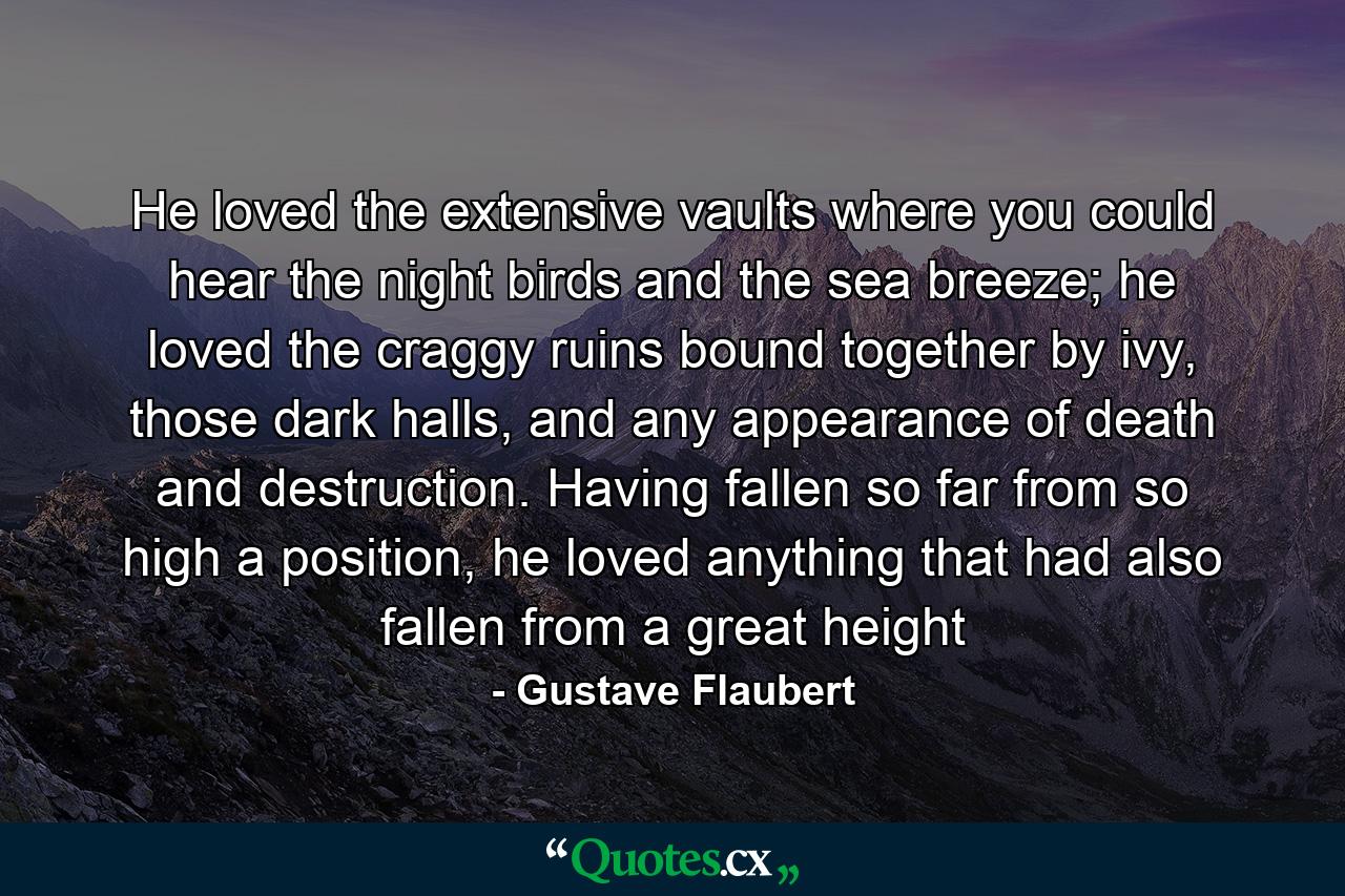 He loved the extensive vaults where you could hear the night birds and the sea breeze; he loved the craggy ruins bound together by ivy, those dark halls, and any appearance of death and destruction. Having fallen so far from so high a position, he loved anything that had also fallen from a great height - Quote by Gustave Flaubert