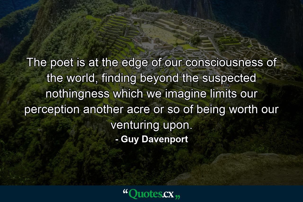 The poet is at the edge of our consciousness of the world, finding beyond the suspected nothingness which we imagine limits our perception another acre or so of being worth our venturing upon. - Quote by Guy Davenport