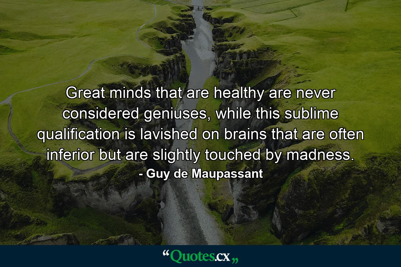 Great minds that are healthy are never considered geniuses, while this sublime qualification is lavished on brains that are often inferior but are slightly touched by madness. - Quote by Guy de Maupassant