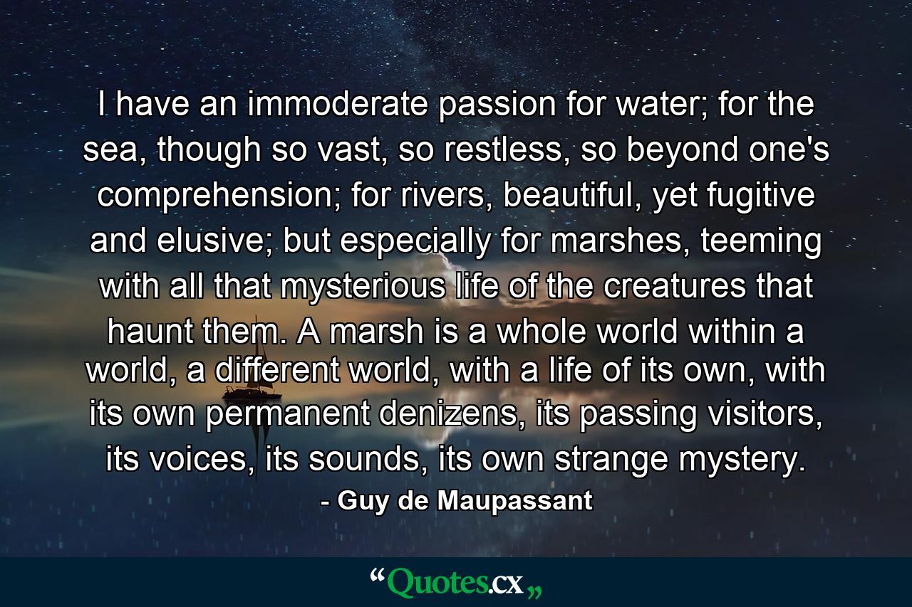 I have an immoderate passion for water; for the sea, though so vast, so restless, so beyond one's comprehension; for rivers, beautiful, yet fugitive and elusive; but especially for marshes, teeming with all that mysterious life of the creatures that haunt them. A marsh is a whole world within a world, a different world, with a life of its own, with its own permanent denizens, its passing visitors, its voices, its sounds, its own strange mystery. - Quote by Guy de Maupassant