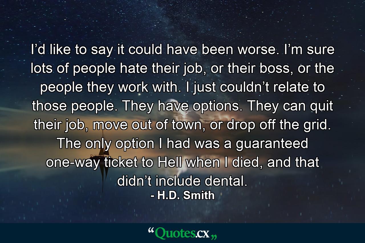 I’d like to say it could have been worse. I’m sure lots of people hate their job, or their boss, or the people they work with. I just couldn’t relate to those people. They have options. They can quit their job, move out of town, or drop off the grid. The only option I had was a guaranteed one-way ticket to Hell when I died, and that didn’t include dental. - Quote by H.D. Smith