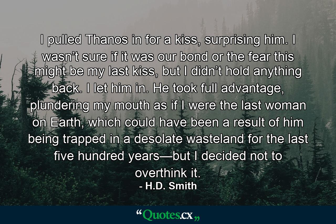 I pulled Thanos in for a kiss, surprising him. I wasn’t sure if it was our bond or the fear this might be my last kiss, but I didn’t hold anything back. I let him in. He took full advantage, plundering my mouth as if I were the last woman on Earth, which could have been a result of him being trapped in a desolate wasteland for the last five hundred years—but I decided not to overthink it. - Quote by H.D. Smith