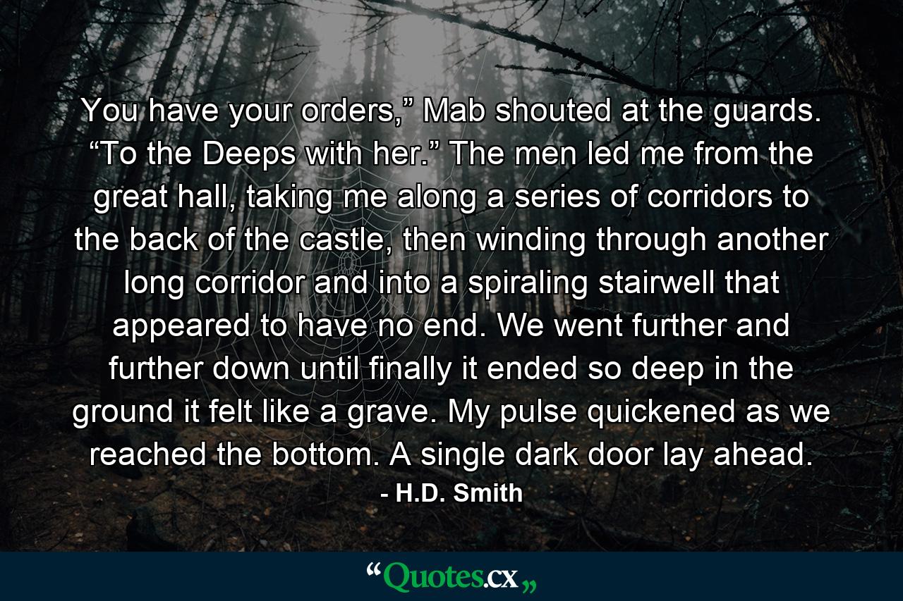 You have your orders,” Mab shouted at the guards. “To the Deeps with her.” The men led me from the great hall, taking me along a series of corridors to the back of the castle, then winding through another long corridor and into a spiraling stairwell that appeared to have no end. We went further and further down until finally it ended so deep in the ground it felt like a grave. My pulse quickened as we reached the bottom. A single dark door lay ahead. - Quote by H.D. Smith