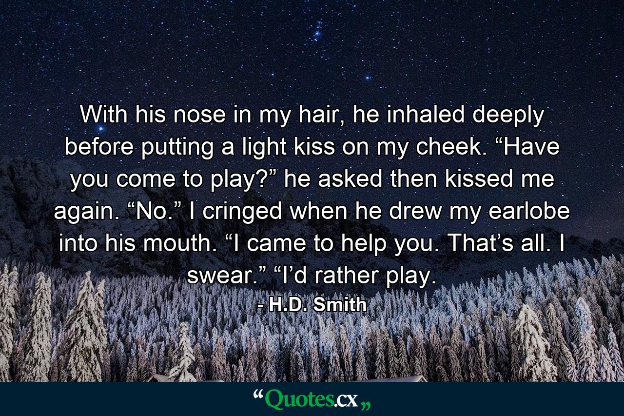 With his nose in my hair, he inhaled deeply before putting a light kiss on my cheek. “Have you come to play?” he asked then kissed me again. “No.” I cringed when he drew my earlobe into his mouth. “I came to help you. That’s all. I swear.” “I’d rather play. - Quote by H.D. Smith