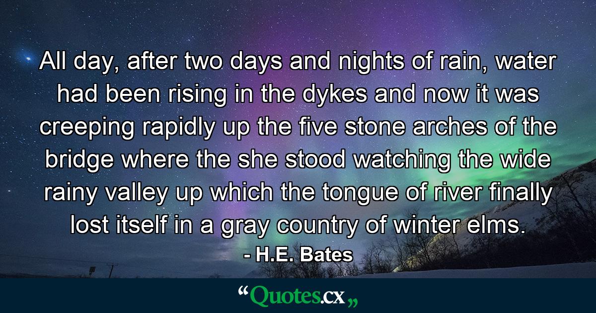 All day, after two days and nights of rain, water had been rising in the dykes and now it was creeping rapidly up the five stone arches of the bridge where the she stood watching the wide rainy valley up which the tongue of river finally lost itself in a gray country of winter elms. - Quote by H.E. Bates