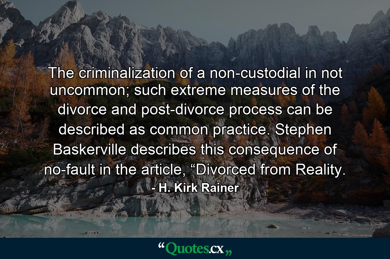 The criminalization of a non-custodial in not uncommon; such extreme measures of the divorce and post-divorce process can be described as common practice. Stephen Baskerville describes this consequence of no-fault in the article, “Divorced from Reality. - Quote by H. Kirk Rainer