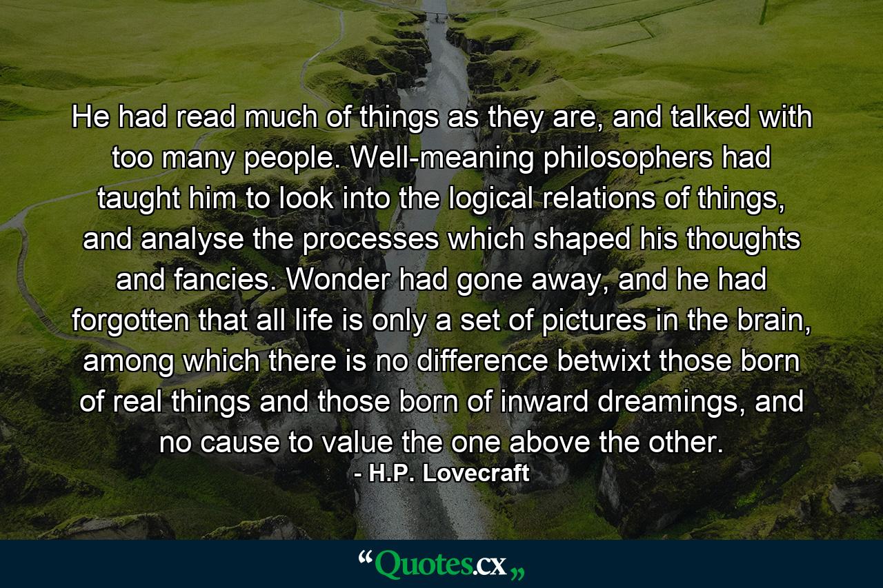 He had read much of things as they are, and talked with too many people. Well-meaning philosophers had taught him to look into the logical relations of things, and analyse the processes which shaped his thoughts and fancies. Wonder had gone away, and he had forgotten that all life is only a set of pictures in the brain, among which there is no difference betwixt those born of real things and those born of inward dreamings, and no cause to value the one above the other. - Quote by H.P. Lovecraft