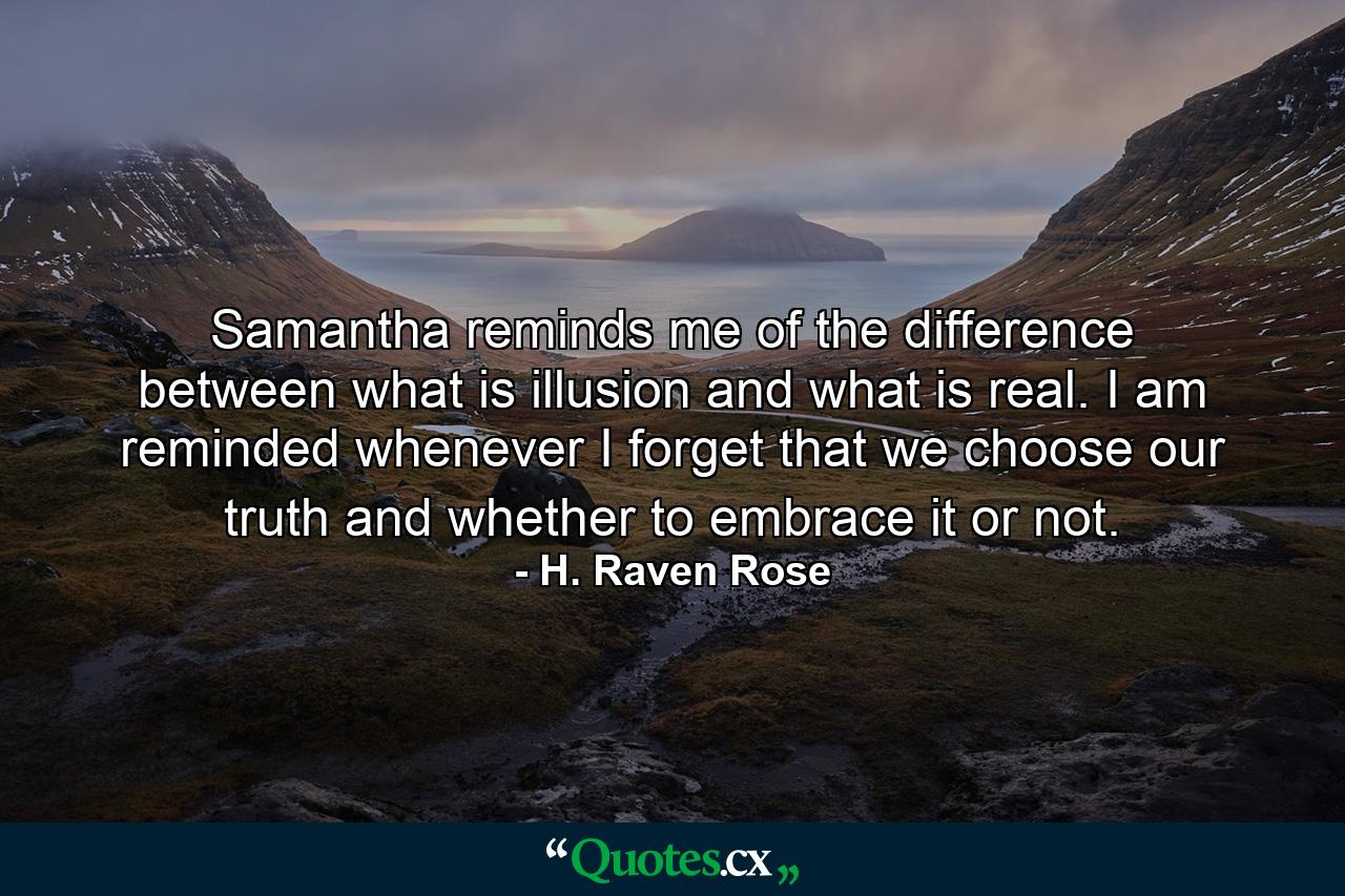 Samantha reminds me of the difference between what is illusion and what is real. I am reminded whenever I forget that we choose our truth and whether to embrace it or not. - Quote by H. Raven Rose