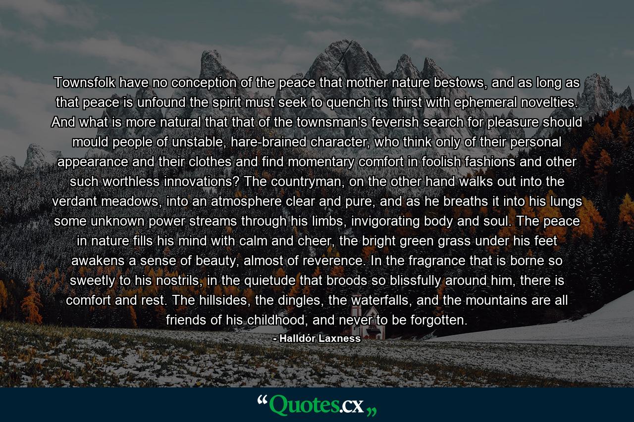 Townsfolk have no conception of the peace that mother nature bestows, and as long as that peace is unfound the spirit must seek to quench its thirst with ephemeral novelties. And what is more natural that that of the townsman's feverish search for pleasure should mould people of unstable, hare-brained character, who think only of their personal appearance and their clothes and find momentary comfort in foolish fashions and other such worthless innovations? The countryman, on the other hand walks out into the verdant meadows, into an atmosphere clear and pure, and as he breaths it into his lungs some unknown power streams through his limbs, invigorating body and soul. The peace in nature fills his mind with calm and cheer, the bright green grass under his feet awakens a sense of beauty, almost of reverence. In the fragrance that is borne so sweetly to his nostrils, in the quietude that broods so blissfully around him, there is comfort and rest. The hillsides, the dingles, the waterfalls, and the mountains are all friends of his childhood, and never to be forgotten. - Quote by Halldór Laxness