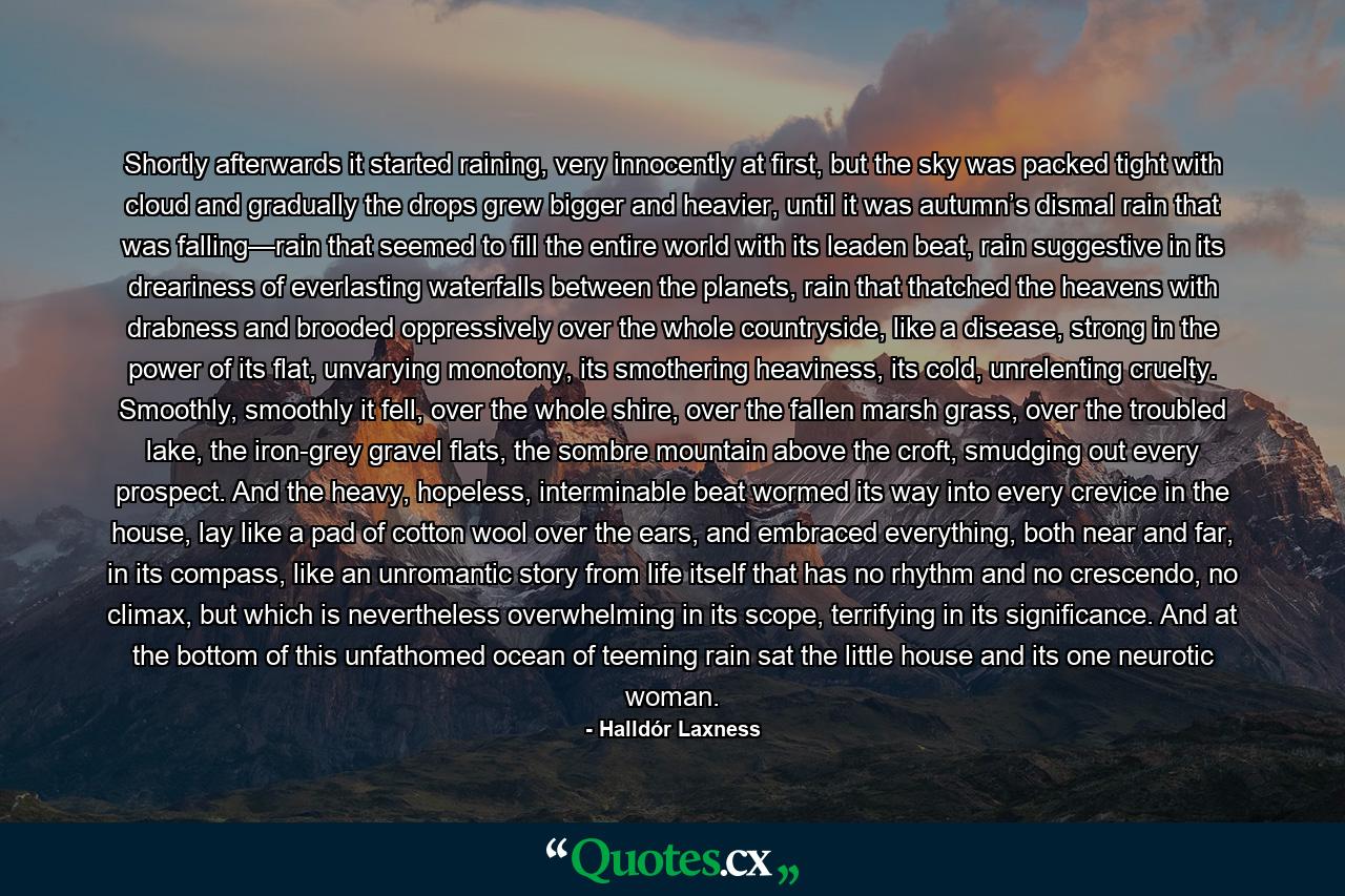 Shortly afterwards it started raining, very innocently at first, but the sky was packed tight with cloud and gradually the drops grew bigger and heavier, until it was autumn’s dismal rain that was falling—rain that seemed to fill the entire world with its leaden beat, rain suggestive in its dreariness of everlasting waterfalls between the planets, rain that thatched the heavens with drabness and brooded oppressively over the whole countryside, like a disease, strong in the power of its flat, unvarying monotony, its smothering heaviness, its cold, unrelenting cruelty. Smoothly, smoothly it fell, over the whole shire, over the fallen marsh grass, over the troubled lake, the iron-grey gravel flats, the sombre mountain above the croft, smudging out every prospect. And the heavy, hopeless, interminable beat wormed its way into every crevice in the house, lay like a pad of cotton wool over the ears, and embraced everything, both near and far, in its compass, like an unromantic story from life itself that has no rhythm and no crescendo, no climax, but which is nevertheless overwhelming in its scope, terrifying in its significance. And at the bottom of this unfathomed ocean of teeming rain sat the little house and its one neurotic woman. - Quote by Halldór Laxness
