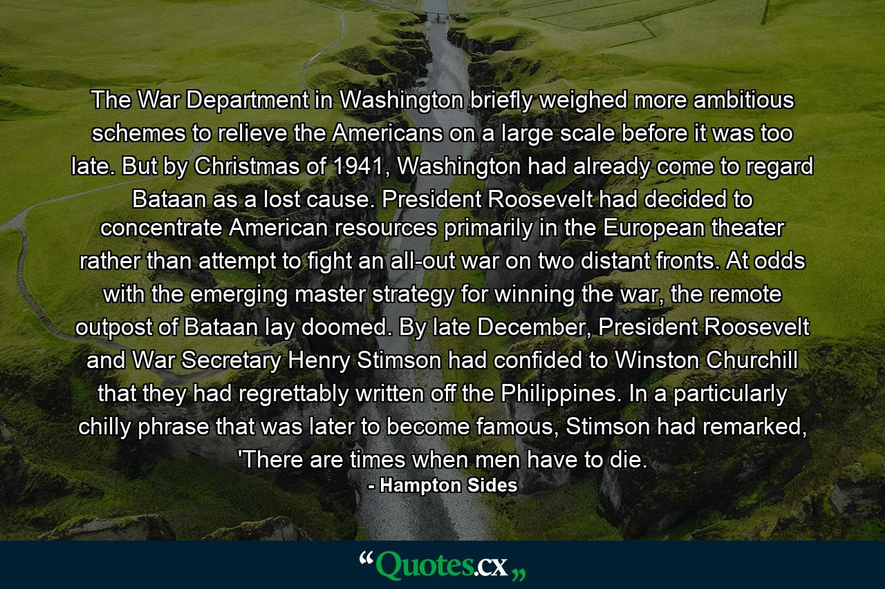 The War Department in Washington briefly weighed more ambitious schemes to relieve the Americans on a large scale before it was too late. But by Christmas of 1941, Washington had already come to regard Bataan as a lost cause. President Roosevelt had decided to concentrate American resources primarily in the European theater rather than attempt to fight an all-out war on two distant fronts. At odds with the emerging master strategy for winning the war, the remote outpost of Bataan lay doomed. By late December, President Roosevelt and War Secretary Henry Stimson had confided to Winston Churchill that they had regrettably written off the Philippines. In a particularly chilly phrase that was later to become famous, Stimson had remarked, 'There are times when men have to die. - Quote by Hampton Sides