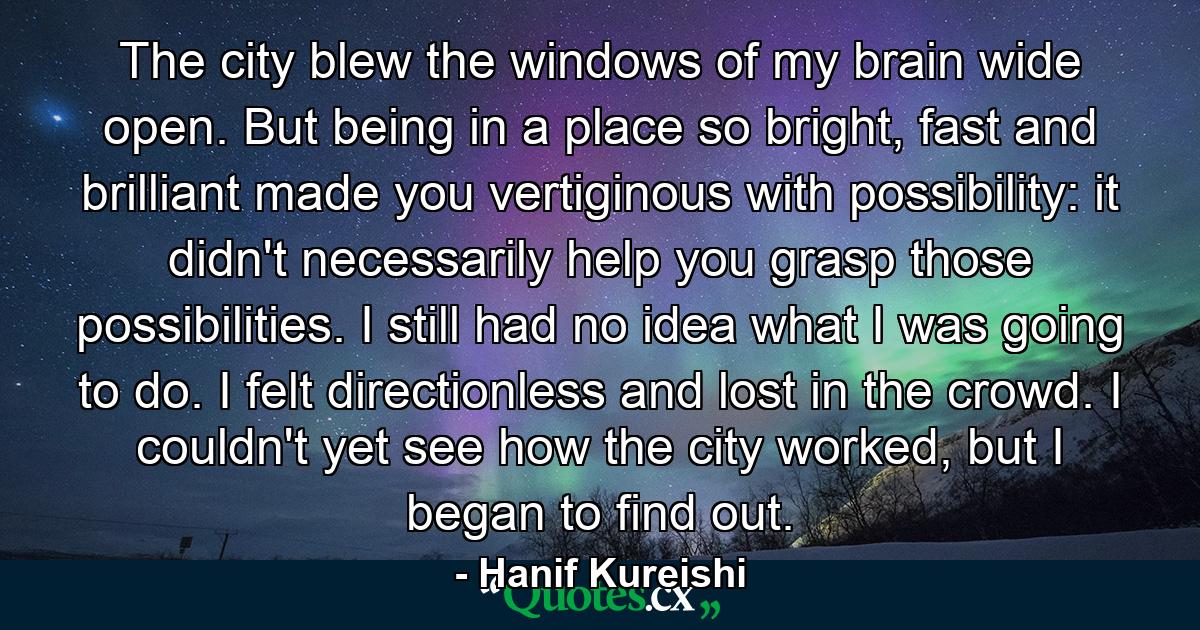 The city blew the windows of my brain wide open. But being in a place so bright, fast and brilliant made you vertiginous with possibility: it didn't necessarily help you grasp those possibilities. I still had no idea what I was going to do. I felt directionless and lost in the crowd. I couldn't yet see how the city worked, but I began to find out. - Quote by Hanif Kureishi
