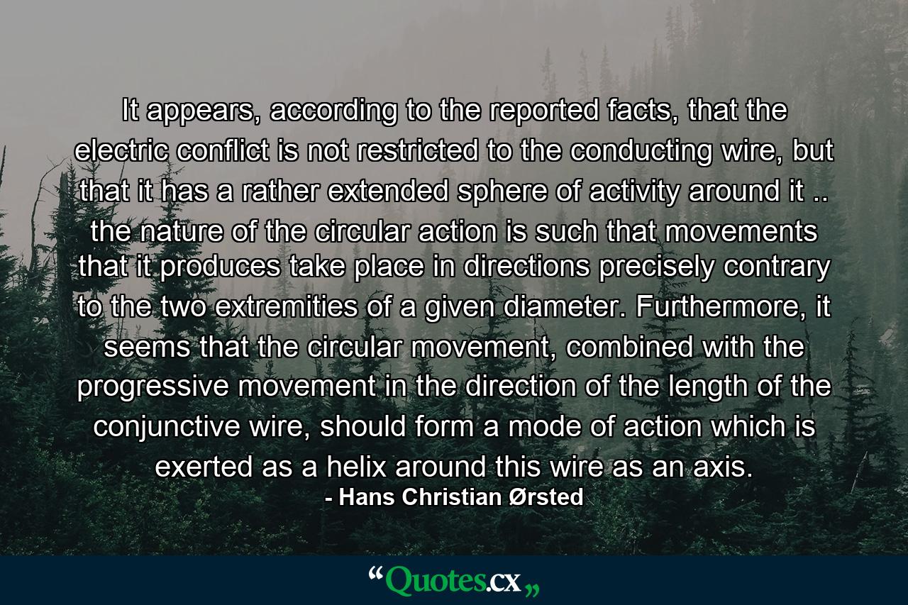 It appears, according to the reported facts, that the electric conflict is not restricted to the conducting wire, but that it has a rather extended sphere of activity around it .. the nature of the circular action is such that movements that it produces take place in directions precisely contrary to the two extremities of a given diameter. Furthermore, it seems that the circular movement, combined with the progressive movement in the direction of the length of the conjunctive wire, should form a mode of action which is exerted as a helix around this wire as an axis. - Quote by Hans Christian Ørsted