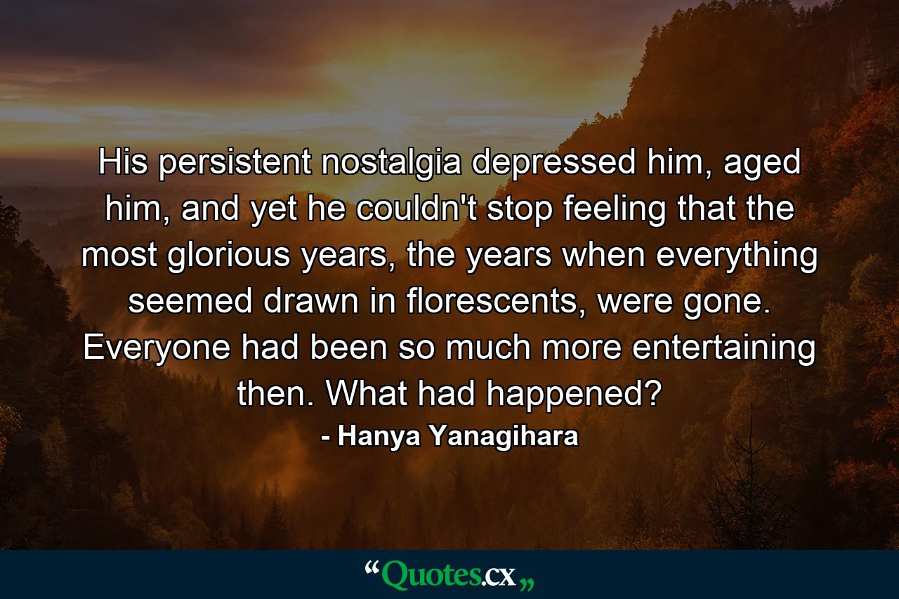 His persistent nostalgia depressed him, aged him, and yet he couldn't stop feeling that the most glorious years, the years when everything seemed drawn in florescents, were gone. Everyone had been so much more entertaining then. What had happened? - Quote by Hanya Yanagihara