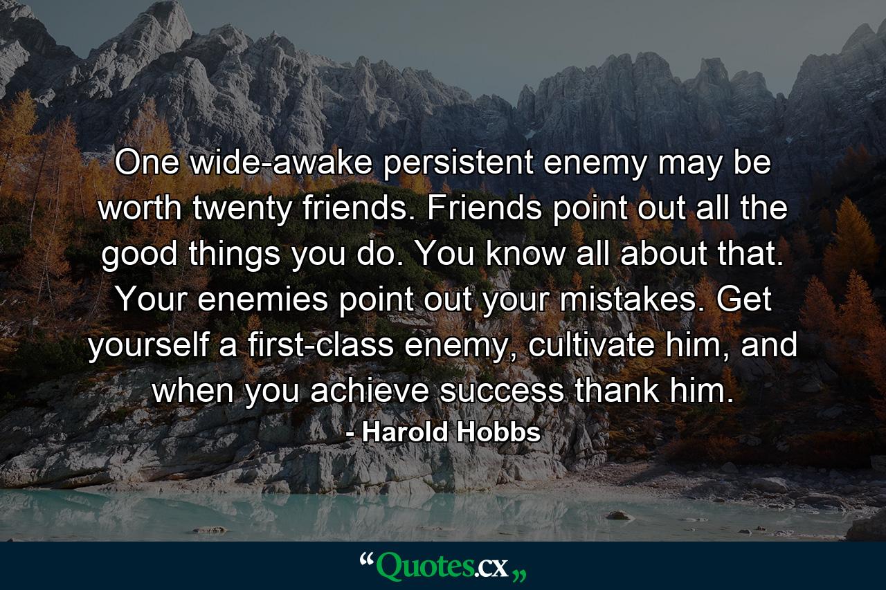 One wide-awake persistent enemy may be worth twenty friends. Friends point out all the good things you do. You know all about that. Your enemies point out your mistakes. Get yourself a first-class enemy, cultivate him, and when you achieve success thank him. - Quote by Harold Hobbs