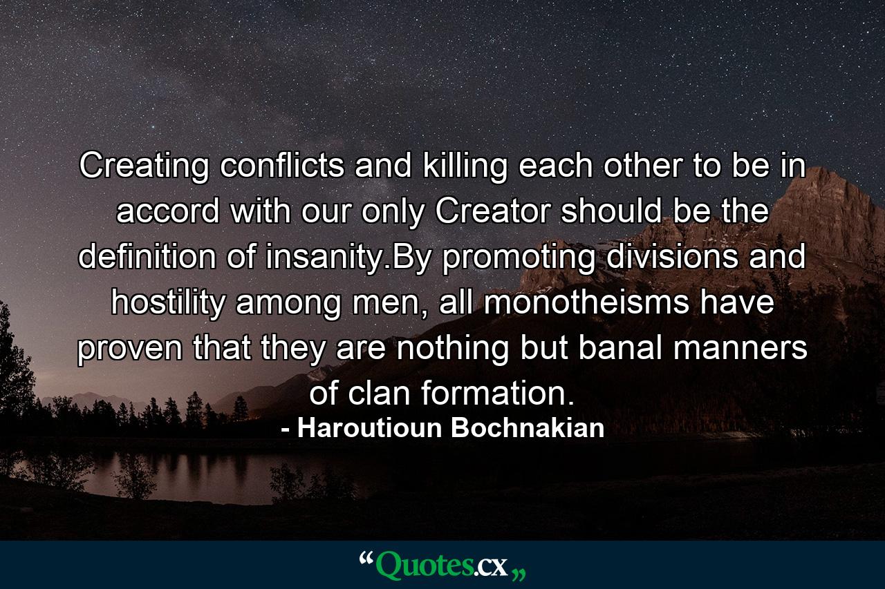 Creating conflicts and killing each other to be in accord with our only Creator should be the definition of insanity.By promoting divisions and hostility among men, all monotheisms have proven that they are nothing but banal manners of clan formation. - Quote by Haroutioun Bochnakian