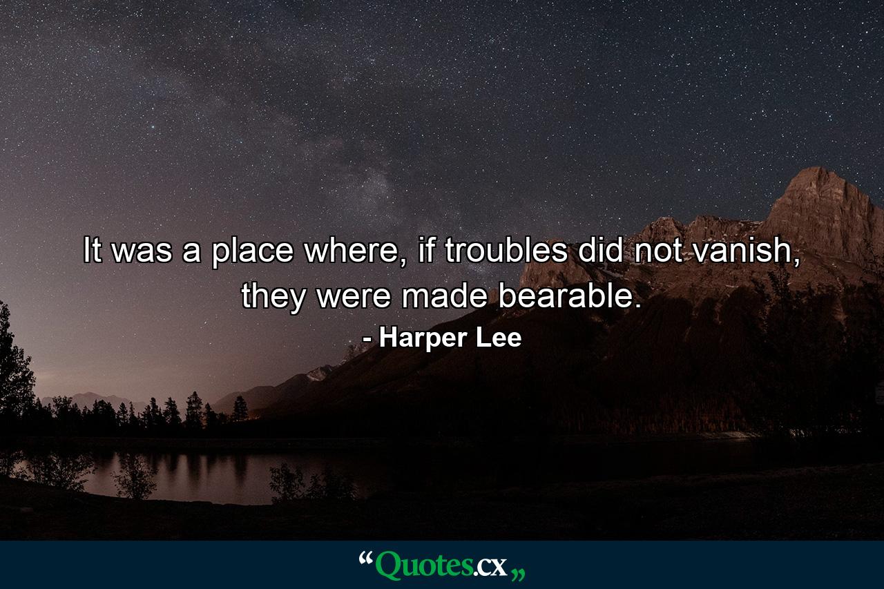 It was a place where, if troubles did not vanish, they were made bearable. - Quote by Harper Lee