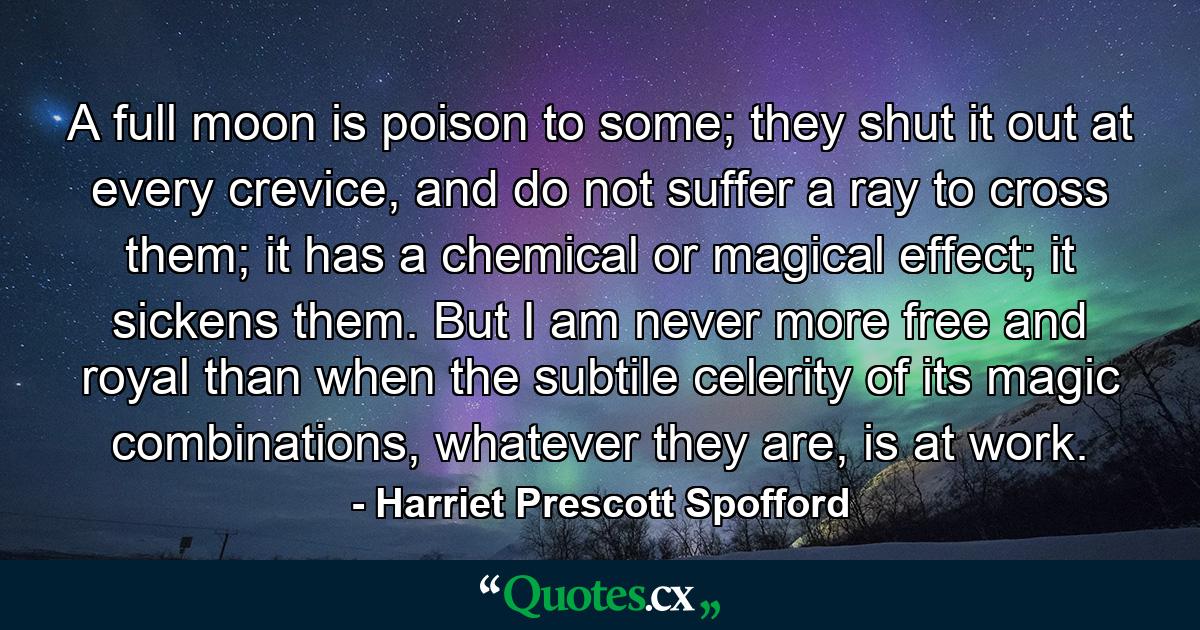 A full moon is poison to some; they shut it out at every crevice, and do not suffer a ray to cross them; it has a chemical or magical effect; it sickens them. But I am never more free and royal than when the subtile celerity of its magic combinations, whatever they are, is at work. - Quote by Harriet Prescott Spofford