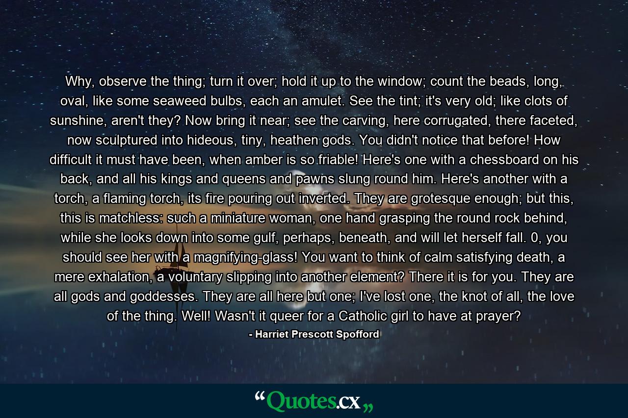 Why, observe the thing; turn it over; hold it up to the window; count the beads, long, oval, like some seaweed bulbs, each an amulet. See the tint; it's very old; like clots of sunshine, aren't they? Now bring it near; see the carving, here corrugated, there faceted, now sculptured into hideous, tiny, heathen gods. You didn't notice that before! How difficult it must have been, when amber is so friable! Here's one with a chessboard on his back, and all his kings and queens and pawns slung round him. Here's another with a torch, a flaming torch, its fire pouring out inverted. They are grotesque enough; but this, this is matchless: such a miniature woman, one hand grasping the round rock behind, while she looks down into some gulf, perhaps, beneath, and will let herself fall. 0, you should see her with a magnifying-glass! You want to think of calm satisfying death, a mere exhalation, a voluntary slipping into another element? There it is for you. They are all gods and goddesses. They are all here but one; I've lost one, the knot of all, the love of the thing. Well! Wasn't it queer for a Catholic girl to have at prayer? - Quote by Harriet Prescott Spofford