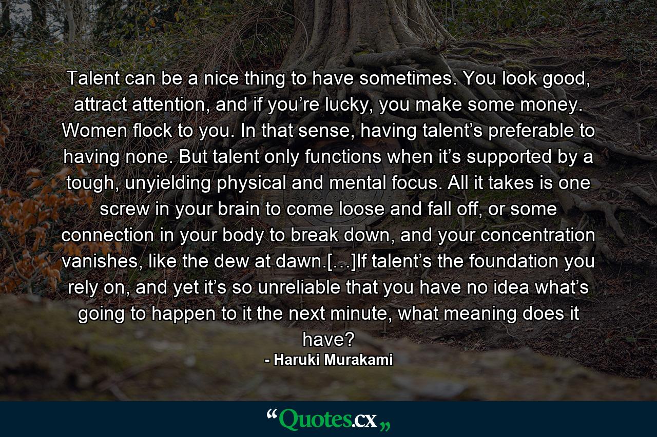 Talent can be a nice thing to have sometimes. You look good, attract attention, and if you’re lucky, you make some money. Women flock to you. In that sense, having talent’s preferable to having none. But talent only functions when it’s supported by a tough, unyielding physical and mental focus. All it takes is one screw in your brain to come loose and fall off, or some connection in your body to break down, and your concentration vanishes, like the dew at dawn.[…]If talent’s the foundation you rely on, and yet it’s so unreliable that you have no idea what’s going to happen to it the next minute, what meaning does it have? - Quote by Haruki Murakami