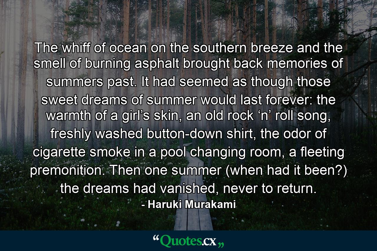 The whiff of ocean on the southern breeze and the smell of burning asphalt brought back memories of summers past. It had seemed as though those sweet dreams of summer would last forever: the warmth of a girl’s skin, an old rock ‘n’ roll song, freshly washed button-down shirt, the odor of cigarette smoke in a pool changing room, a fleeting premonition. Then one summer (when had it been?) the dreams had vanished, never to return. - Quote by Haruki Murakami