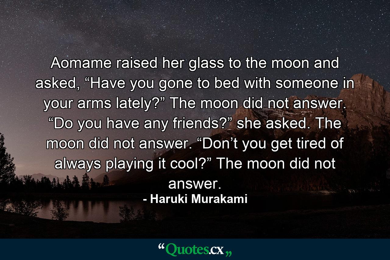 Aomame raised her glass to the moon and asked, “Have you gone to bed with someone in your arms lately?” The moon did not answer. “Do you have any friends?” she asked. The moon did not answer. “Don’t you get tired of always playing it cool?” The moon did not answer. - Quote by Haruki Murakami