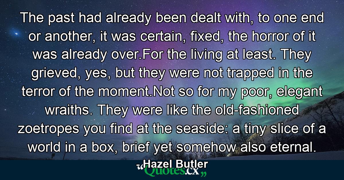 The past had already been dealt with, to one end or another, it was certain, fixed, the horror of it was already over.For the living at least. They grieved, yes, but they were not trapped in the terror of the moment.Not so for my poor, elegant wraiths. They were like the old-fashioned zoetropes you find at the seaside: a tiny slice of a world in a box, brief yet somehow also eternal. - Quote by Hazel Butler