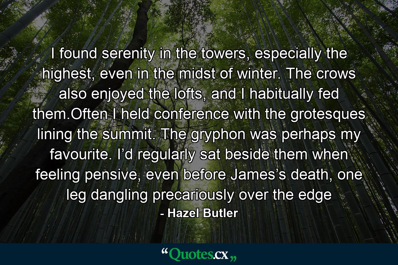 I found serenity in the towers, especially the highest, even in the midst of winter. The crows also enjoyed the lofts, and I habitually fed them.Often I held conference with the grotesques lining the summit. The gryphon was perhaps my favourite. I’d regularly sat beside them when feeling pensive, even before James’s death, one leg dangling precariously over the edge - Quote by Hazel Butler