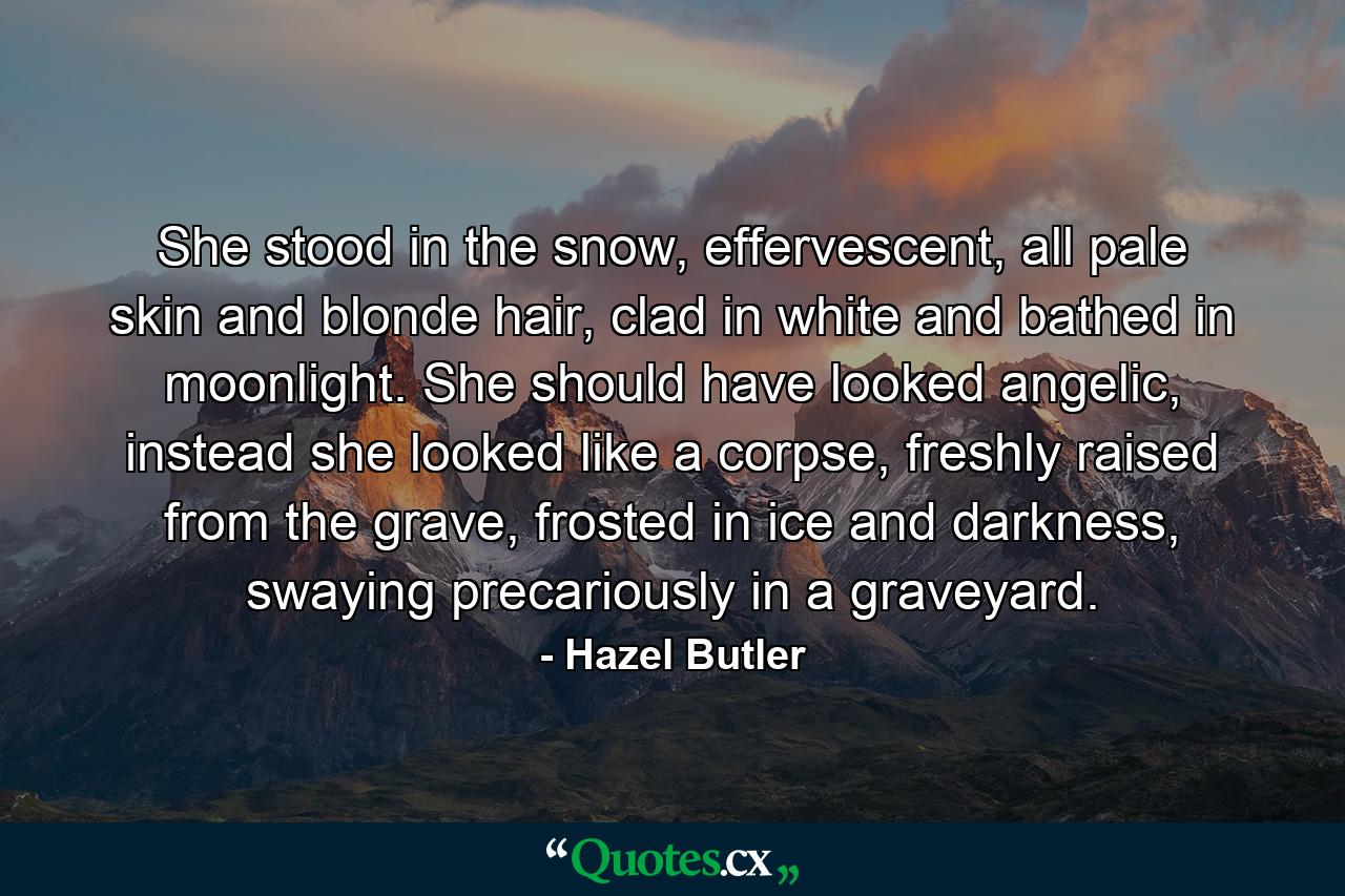 She stood in the snow, effervescent, all pale skin and blonde hair, clad in white and bathed in moonlight. She should have looked angelic, instead she looked like a corpse, freshly raised from the grave, frosted in ice and darkness, swaying precariously in a graveyard. - Quote by Hazel Butler